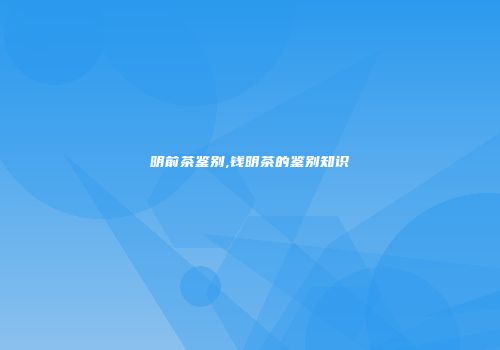 明前茶鉴别,钱明茶的鉴别知识