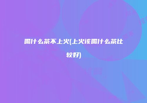 喝什么茶不上火(上火该喝什么茶比较好)