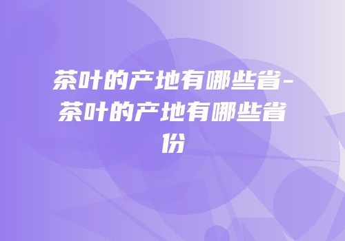 茶叶的产地有哪些省-茶叶的产地有哪些省份
