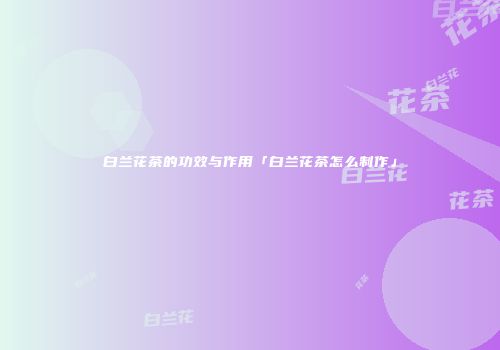 白兰花茶的功效与作用「白兰花茶怎么制作」