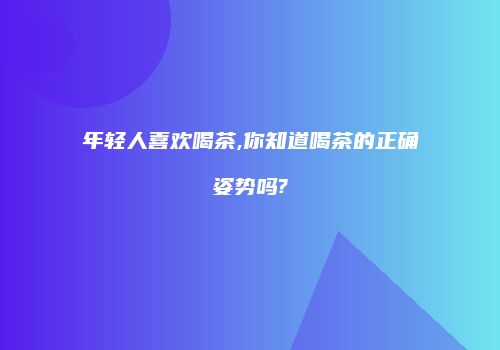 年轻人喜欢喝茶,你知道喝茶的正确姿势吗?