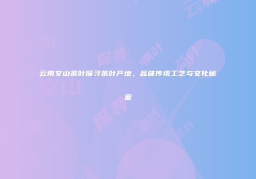 云南文山茶叶探寻茶叶产地，品味传统工艺与文化秘密