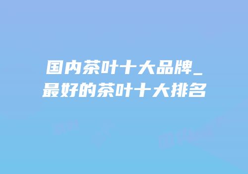 国内茶叶十大品牌_最好的茶叶十大排名