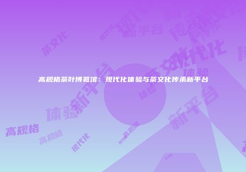 高规格茶叶博览馆：现代化体验与茶文化传承新平台