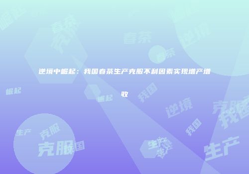 逆境中崛起：我国春茶生产克服不利因素实现增产增收
