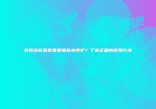 紫砂茶杯是否需要用茶水养护？了解正确的使用方法