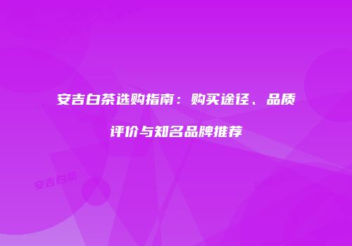 安吉白茶选购指南：购买途径、品质评价与知名品牌推荐