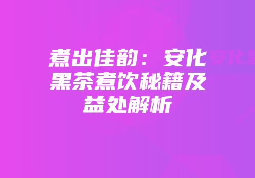 煮出佳韵：安化黑茶煮饮秘籍及益处解析