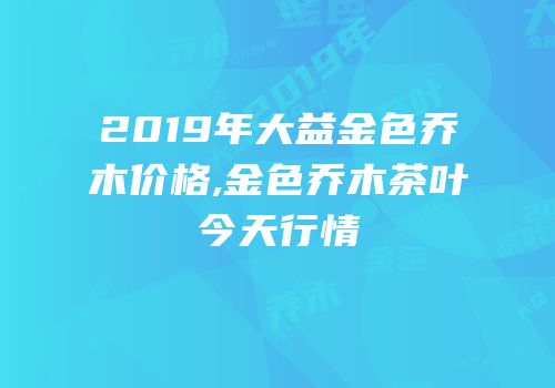 2019年大益金色乔木价格,金色乔木茶叶今天行情