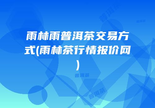 雨林雨普洱茶交易方式(雨林茶行情报价网)