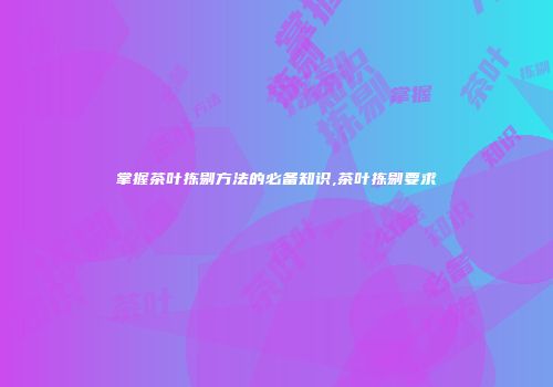 掌握茶叶拣剔方法的必备知识,茶叶拣剔要求