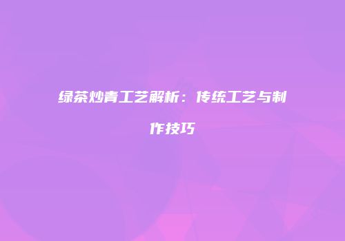 绿茶炒青工艺解析：传统工艺与制作技巧