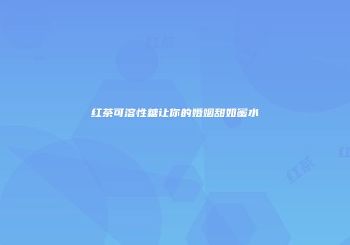 红茶可溶性糖让你的婚姻甜如蜜水