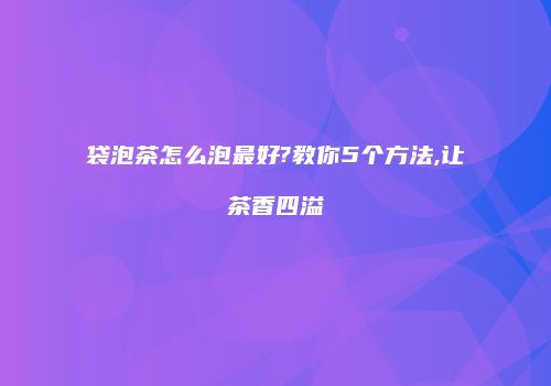 袋泡茶怎么泡最好?教你5个方法,让茶香四溢