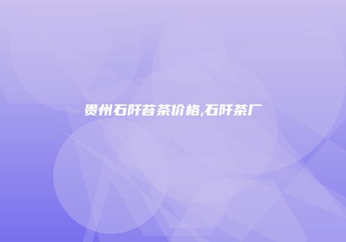 贵州石阡苔茶价格,石阡茶厂