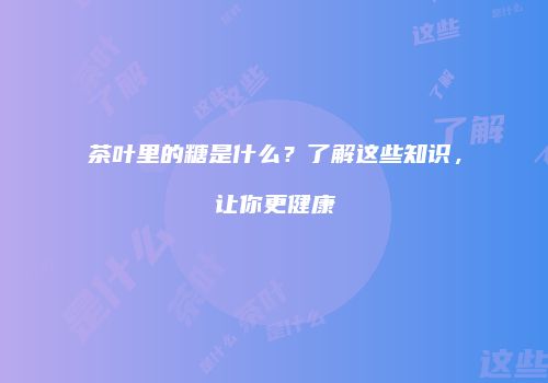 茶叶里的糖是什么？了解这些知识，让你更健康
