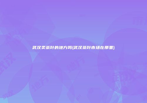 武汉卖茶叶的地方吗(武汉茶叶市场在那里)
