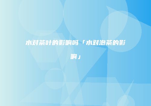 水对茶叶的影响吗「水对泡茶的影响」