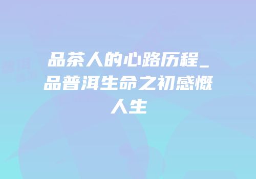 品茶人的心路历程_品普洱生命之初感慨人生