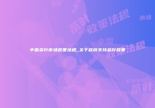 中国茶叶市场政策法规_关于政府支持茶叶政策