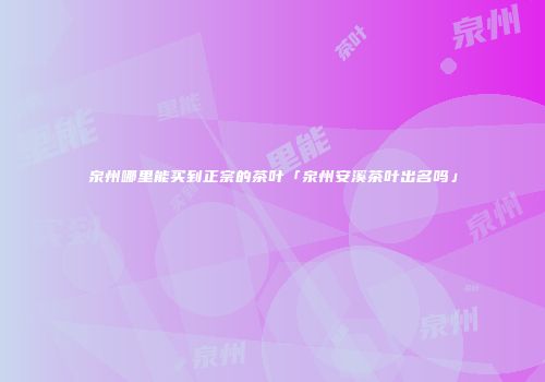 泉州哪里能买到正宗的茶叶「泉州安溪茶叶出名吗」