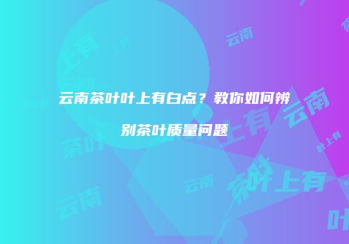 云南茶叶叶上有白点？教你如何辨别茶叶质量问题