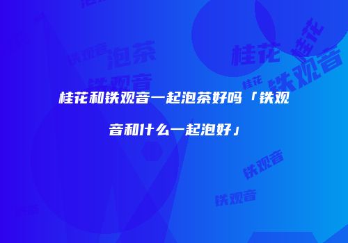 桂花和铁观音一起泡茶好吗「铁观音和什么一起泡好」