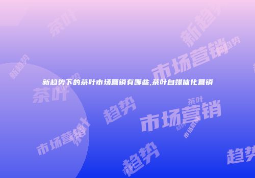 新趋势下的茶叶市场营销有哪些,茶叶自媒体化营销