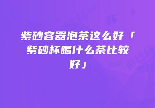 紫砂容器泡茶这么好「紫砂杯喝什么茶比较好」