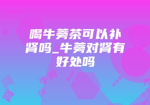 喝牛蒡茶可以补肾吗_牛蒡对肾有好处吗