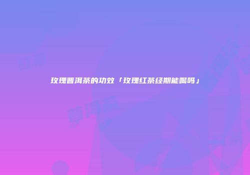 玫瑰普洱茶的功效「玫瑰红茶经期能喝吗」