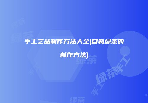 手工艺品制作方法大全(自制绿茶的制作方法)