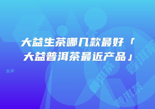 大益生茶哪几款最好「大益普洱茶最近产品」