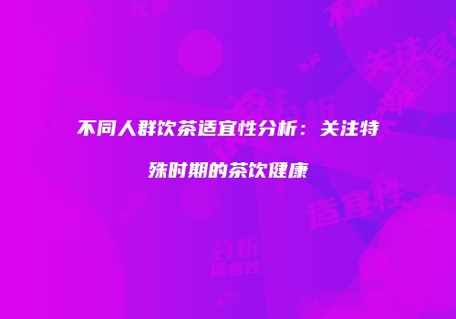 不同人群饮茶适宜性分析：关注特殊时期的茶饮健康
