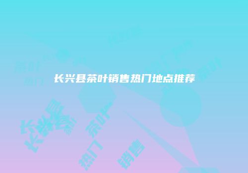 长兴县茶叶销售热门地点推荐