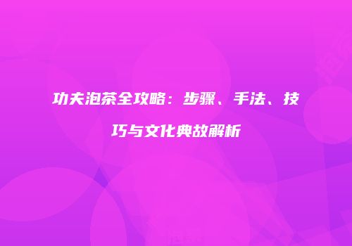 功夫泡茶全攻略：步骤、手法、技巧与文化典故解析