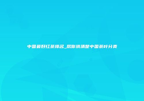 中国最好红茶排名_帮你搞清楚中国茶叶分类