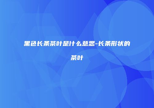 黑色长条茶叶是什么意思-长条形状的茶叶