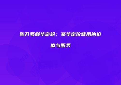 陈升号巅华游轮：豪华定价背后的价值与服务