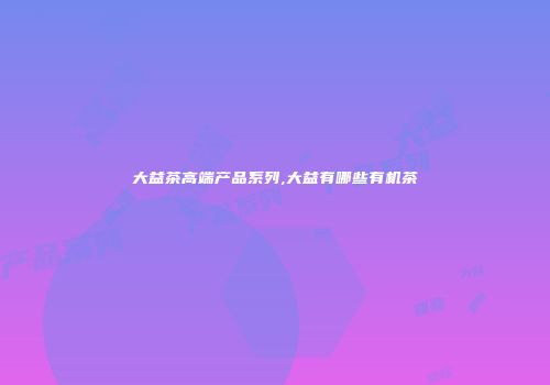 大益茶高端产品系列,大益有哪些有机茶