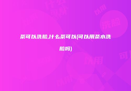 茶可以洗脸,什么茶可以(可以用茶水洗脸吗)