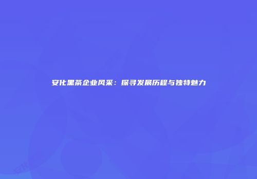 安化黑茶企业风采：探寻发展历程与独特魅力