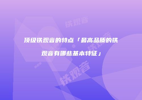 顶级铁观音的特点「最高品质的铁观音有哪些基本特征」