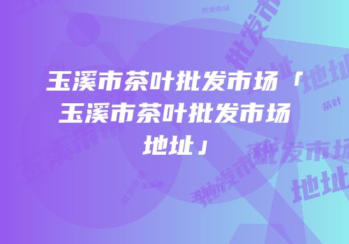 玉溪市茶叶批发市场「玉溪市茶叶批发市场地址」