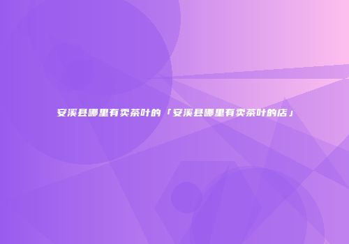 安溪县哪里有卖茶叶的「安溪县哪里有卖茶叶的店」