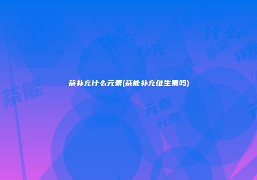 茶补充什么元素(茶能补充维生素吗)
