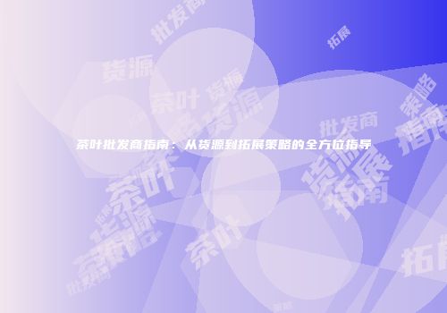 茶叶批发商指南：从货源到拓展策略的全方位指导