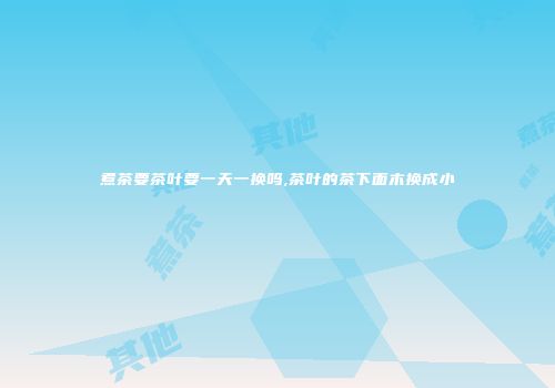 煮茶要茶叶要一天一换吗,茶叶的茶下面木换成小