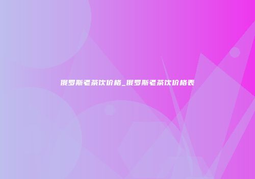 俄罗斯老茶饮价格_俄罗斯老茶饮价格表