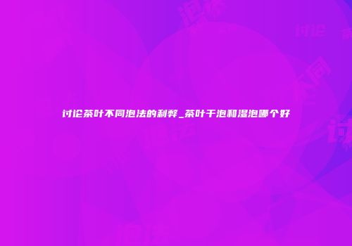 讨论茶叶不同泡法的利弊_茶叶干泡和湿泡哪个好